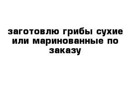 заготовлю грибы сухие или маринованные по заказу